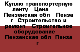 Куплю транспортерную ленту › Цена ­ 816 - Пензенская обл., Пенза г. Строительство и ремонт » Строительное оборудование   . Пензенская обл.,Пенза г.